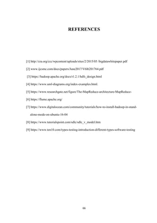 66
REFERENCES
[1] http://cra.org/ccc/wpcontent/uploads/sites/2/2015/05 /bigdatawhitepaper.pdf
[2] www.ijcsmc.com/docs/papers/June2017/V6I6201764.pdf
[3] https://hadoop.apache.org/docs/r1.2.1/hdfs_design.html
[4] https://www.uml-diagrams.org/index-examples.html.
[5] https://www.researchgate.net/figure/The-MapReduce-architecture-MapReduce-
[6] https://flume.apache.org/
[7] https://www.digitalocean.com/community/tutorials/how-to-install-hadoop-in-stand-
alone-mode-on-ubuntu-16-04
[8] https://www.tutorialspoint.com/sdlc/sdlc_v_model.htm
[9] https://www.ten10.com/types-testing-introduction-different-types-software-testing
 