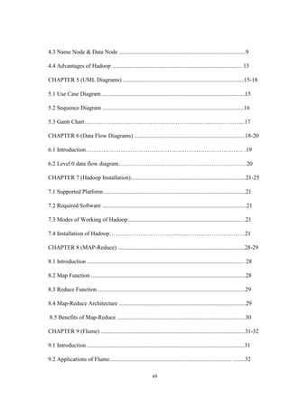 vii
4.3 Name Node & Data Node .......................................................................................9
4.4 Advantages of Hadoop ......................................................................................... 13
CHAPTER 5 (UML Diagrams) ...................................................................................15-18
5.1 Use Case Diagram ..................................................................................................15
5.2 Sequence Diagram .................................................................................................16
5.3 Gantt Chart………………………………………………………...……………...17
CHAPTER 6 (Data Flow Diagrams) ............................................................................18-20
6.1 Introduction……………………………………………………………………… .19
6.2 Level 0 data flow diagram…………………………………………………………20
CHAPTER 7 (Hadoop Installation)...............................................................................21-25
7.1 Supported Platform .................................................................................................21
7.2 Required Software ...................................................................................................21
7.3 Modes of Working of Hadoop.............................................................................. ..21
7.4 Installation of Hadoop……………………………...…..…………………………21
CHAPTER 8 (MAP-Reduce) .......................................................................................28-29
8.1 Introduction ............................................................................................................ 28
8.2 Map Function ..........................................................................................................28
8.3 Reduce Function .....................................................................................................29
8.4 Map-Reduce Architecture .......................................................................................29
8.5 Benefits of Map-Reduce ........................................................................................30
CHAPTER 9 (Flume) ...................................................................................................31-32
9.1 Introduction ............................................................................................................31
9.2 Applications of Flume.................................................................................... ........32
 