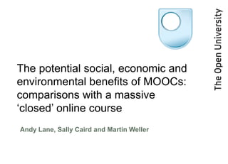 The potential social, economic and
environmental benefits of MOOCs:
comparisons with a massive
‘closed’ online course
Andy Lane, Sally Caird and Martin Weller
 