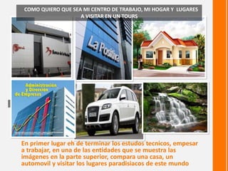 En primer lugar eh de terminar los estudos tecnicos, empesar
a trabajar, en una de las entidades que se muestra las
imágenes en la parte superior, compara una casa, un
automovil y visitar los lugares paradisiacos de este mundo
COMO QUIERO QUE SEA MI CENTRO DE TRABAJO, MI HOGAR Y LUGARES
A VISITAR EN UN TOURS
Contraste Nitidez
 