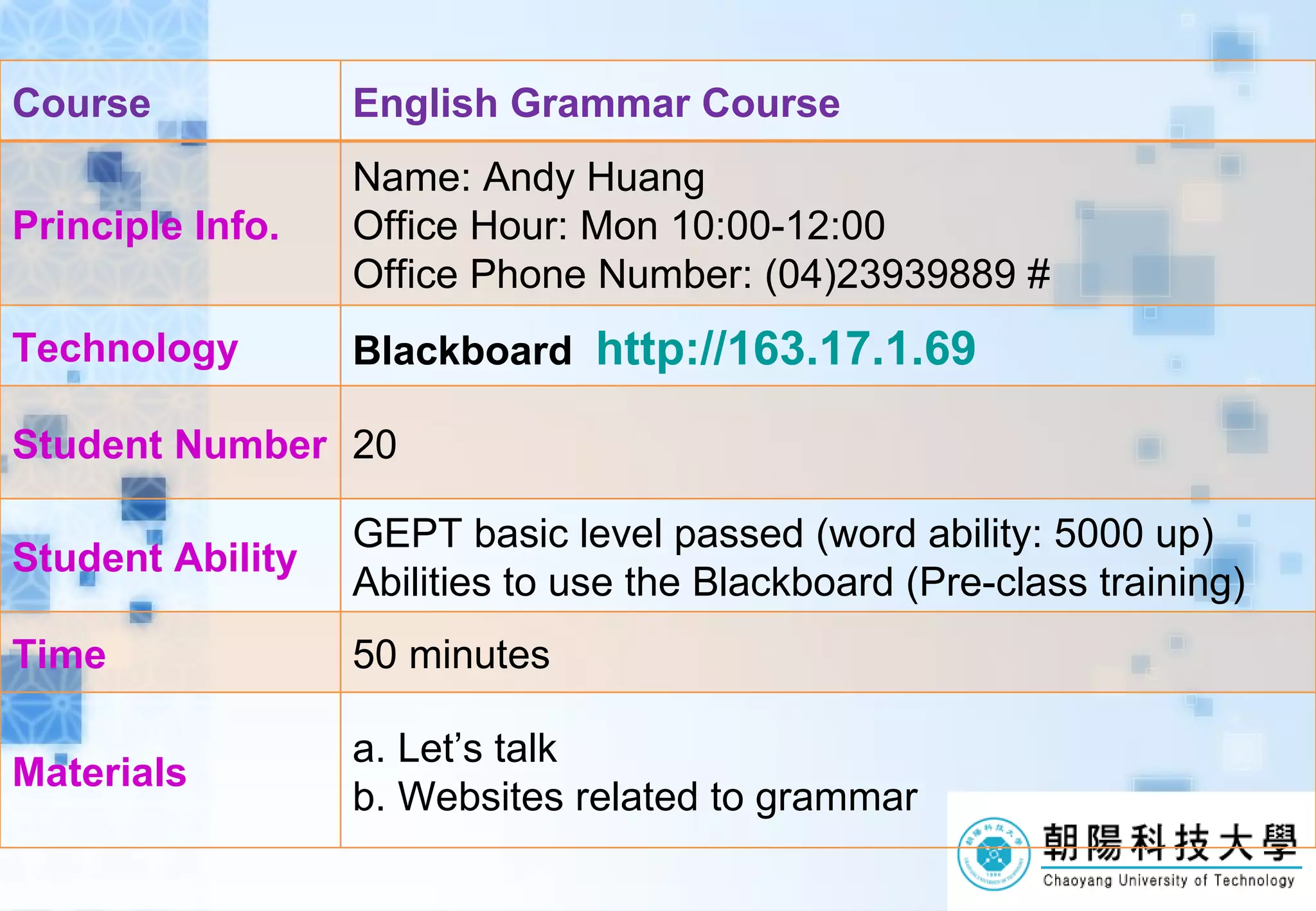 Course English Grammar Course Principle Info. Name: Andy Huang Office Hour: Mon 10:00-12:00 Office Phone Number: (04)23939889 # Technology Blackboard http://163.17.1.69 Student Number 20 Student Ability GEPT basic level passed (word ability: 5000 up) Abilities to use the Blackboard (Pre-class training) Time 50 minutes Materials a. Let’s talk b. Websites related to grammar