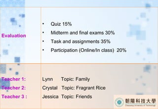 Evaluation  Quiz 15% Midterm and final exams 30% Task and assignments 35% Participation (Online/In class)  20% Teacher 1: Teacher 2: Teacher 3 : Lynn  Topic: Family Crystal  Topic: Fragrant Rice Jessica  Topic: Friends 