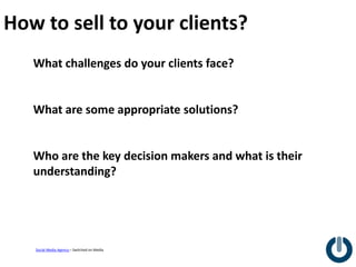 How to sell to your clients?
   What challenges do your clients face?


   What are some appropriate solutions?


   Who are the key decision makers and what is their
   understanding?




   Social Media Agency – Switched on Media
 