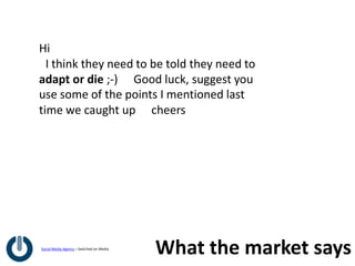 Hi
 I think they need to be told they need to
adapt or die ;-)   Good luck, suggest you
use some of the points I mentioned last
time we caught up   cheers




Social Media Agency – Switched on Media
                                          What the market says
 