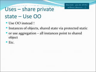 Uses – share private  state – Use OO <ul><li>Use OO instead ! </li></ul><ul><li>Instances of objects, shared state via pro...