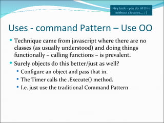 Uses - command Pattern – Use OO <ul><li>Technique came from javascript where there are no classes (as usually understood) ...