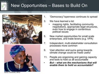 New Opportunities – Bases to Build On “ Democracy”/openness continues to spread We have learned a lot: mapping rights, facilitating community negotiations, appropriate legal structures, even how to engage in contentious political issues New market opportunities for small scale enterprises, and trade levers (e.g. VPA) Independent, multi-stakeholder consultation processes more common Vast attention and sums going towards climate change could be made useful People are organizing and gaining capacity and tools to hold us all accountable But – what are the mechanisms that will enable them to hold us accountable? Source: Economist; iAfrica 
