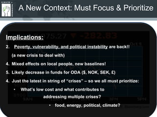 A New Context: Must Focus & Prioritize SOURCE: Bloomberg.com Implications: Poverty, vulnerability, and political instability  are back!! (a new crisis to deal with) Mixed effects on local people, new baselines! Likely decrease in funds for ODA ($, NOK, SEK, £) 4.  Just the latest in string of “crises” – so we all must prioritize: What’s low cost and what contributes to        addressing multiple crises? food, energy, political, climate? 