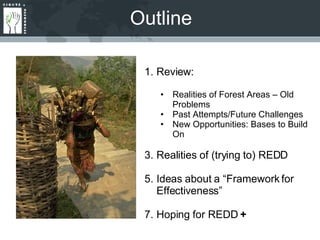 Outline Review: Realities of Forest Areas – Old Problems Past Attempts/Future Challenges New Opportunities: Bases to Build On Realities of (trying to) REDD Ideas about a “Framework for Effectiveness” Hoping for REDD  + 