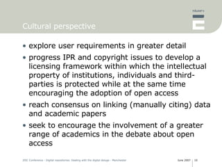 Cultural perspective explore user requirements in greater detail progress IPR and copyright issues to develop a licensing framework within which the intellectual property of institutions, individuals and third-parties is protected while at the same time encouraging the adoption of open access reach consensus on linking (manually citing) data and academic papers seek to encourage the involvement of a greater range of academics in the debate about open access 