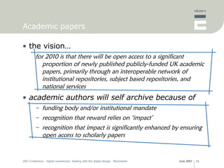 Academic papers the vision… for 2010 is that there will be open access to a significant proportion of newly published publicly-funded UK academic papers, primarily through an interoperable network of institutional repositories, subject based repositories, and national services academic authors will self archive because of funding body and/or institutional mandate recognition that reward relies on ‘impact’ recognition that impact is significantly enhanced by ensuring open access to scholarly papers 