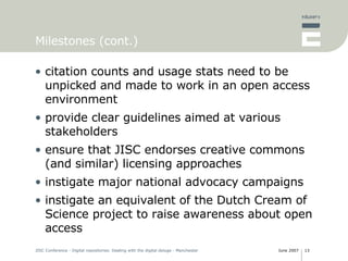 Milestones (cont.) citation counts and usage stats need to be unpicked and made to work in an open access environment  provide clear guidelines aimed at various stakeholders ensure that JISC endorses creative commons (and similar) licensing approaches instigate major national advocacy campaigns instigate an equivalent of the Dutch Cream of Science project to raise awareness about open access 