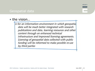 Geospatial data the vision… is for an information environment in which geospatial data will be much better integrated with research publications and data, learning resources and other content through an enhanced technical infrastructure and improved licensing agreements. Licensing of geospatial data collected with public funding will be reformed to make possible re-use by third parties 