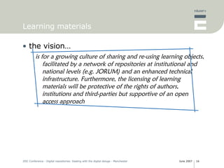 Learning materials the vision… is for a growing culture of sharing and re-using learning objects, facilitated by a network of repositories at institutional and national levels (e.g. JORUM) and an enhanced technical infrastructure. Furthermore, the licensing of learning materials will be protective of the rights of authors, institutions and third-parties but supportive of an open access approach 