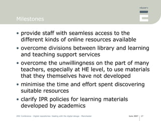 Milestones provide staff with seamless access to the different kinds of online resources available overcome divisions between library and learning and teaching support services overcome the unwillingness on the part of many teachers, especially at HE level, to use materials that they themselves have not developed minimise the time and effort spent discovering suitable resources clarify IPR policies for learning materials developed by academics 