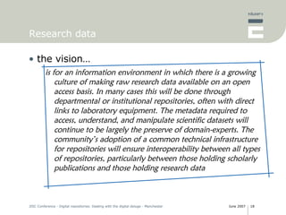 Research data the vision… is for an information environment in which there is a growing culture of making raw research data available on an open access basis. In many cases this will be done  through departmental or institutional repositories, often with direct links to laboratory equipment. The metadata required to access, understand, and manipulate scientific datasets will continue to be largely the preserve of domain-experts. The community’s adoption of a common technical infrastructure for repositories will ensure interoperability between all types of repositories, particularly between those holding scholarly publications and those holding research data 