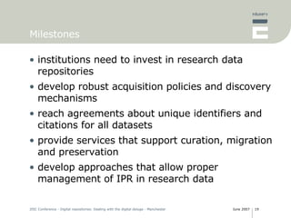 Milestones institutions need to invest in research data repositories develop robust acquisition policies and discovery mechanisms reach agreements about unique identifiers and citations for all datasets provide services that support curation, migration and preservation develop approaches that allow proper management of IPR in research data 
