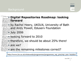 Background Digital Repositories Roadmap: looking forward by Rachel Heery, UKOLN, University of Bath and Andy Powell, Eduserv Foundation July 2006 looking forward to 2010 therefore, we should be about 25% there! are we? are the remaining milestones correct? http://www.jisc.ac.uk/whatwedo/programmes/programme_rep_pres/rep_pres_keydocs 