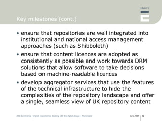 Key milestones (cont.) ensure that repositories are well integrated into institutional and national access management approaches (such as Shibboleth) ensure that content licences are adopted as consistently as possible and work towards DRM solutions that allow software to take decisions based on machine-readable licences develop aggregator services that use the features of the technical infrastructure to hide the complexities of the repository landscape and offer a single, seamless view of UK repository content 