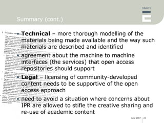 Summary (cont.) Technical  – more thorough modelling of the materials being made available and the way such materials are described and identified agreement about the machine to machine interfaces (the services) that open access repositories should support Legal  – licensing of community-developed content needs to be supportive of the open access approach need to avoid a situation where concerns about IPR are allowed to stifle the creative sharing and re-use of academic content 