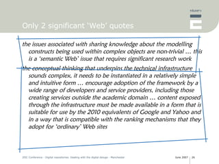 Only 2 significant ‘Web’ quotes the issues associated with sharing knowledge about the modelling constructs being used within complex objects are non-trivial … this is a ‘semantic Web’ issue that requires significant research work the conceptual thinking that underpins the technical infrastructure sounds complex, it needs to be instantiated in a relatively simple and intuitive form … encourage adoption of the framework by a wide range of developers and service providers, including those creating services outside the academic domain … content exposed through the infrastructure must be made available in a form that is suitable for use by the 2010 equivalents of Google and Yahoo and in a way that is compatible with the ranking mechanisms that they adopt for ‘ordinary’ Web sites 