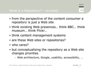 What is a Repository? - revisited from the perspective of the content consumer a repository is just a Web site think existing Web presences… think BBC… think museum… think Flickr… think content management systems are these Web sites or repositories? who cares? but conceptualising the repository as a Web site changes priorities Web architecture, Google, usability, accessibility, … 