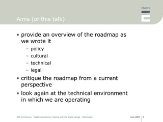Aims (of this talk) provide an overview of the roadmap as we wrote it policy cultural technical legal critique the roadmap from a current perspective look again at the technical environment in which we are operating 