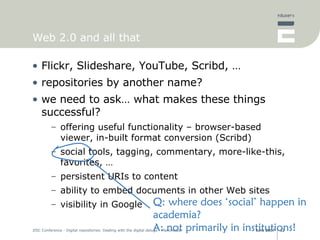 Web 2.0 and all that Flickr, Slideshare, YouTube, Scribd, … repositories by another name? we need to ask… what makes these things successful? offering useful functionality – browser-based viewer, in-built format conversion (Scribd) social tools, tagging, commentary, more-like-this, favorites, … persistent URIs to content ability to embed documents in other Web sites visibility in Google Q: where does ‘social’ happen in academia? A: not primarily in institutions! 