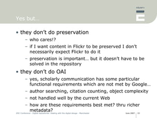 Yes but… they don’t do preservation who cares!? if I want content in Flickr to be preserved I don’t necessarily expect Flickr to do it preservation is important… but it doesn’t have to be solved in the repository they don’t do OAI yes, scholarly communication has some particular functional requirements which are not met by Google… author searching, citation counting, object complexity not handled well by the current Web how are these requirements best met? thru richer metadata?  