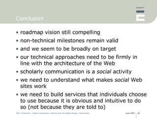 Conclusion roadmap vision still compelling non-technical milestones remain valid and we seem to be broadly on target our technical approaches need to be firmly in line with the architecture of the Web scholarly communication is a  social  activity we need to understand what makes  social  Web sites work we need to build services that individuals choose to use because it is obvious and intuitive to do so (not because they are told to) 