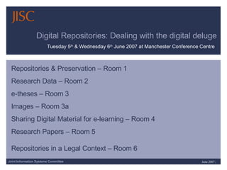 Digital Repositories: Dealing with the digital deluge Repositories & Preservation – Room 1 Research Data – Room 2 e-theses – Room 3 Images – Room 3a Sharing Digital Material for e-learning – Room 4 Research Papers – Room 5 Repositories in a Legal Context – Room 6   Tuesday 5 th  & Wednesday 6 th  June 2007 at Manchester Conference Centre 