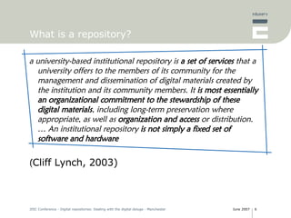 What is a repository? a university-based institutional repository is  a set of services  that a university offers to the members of its community for the management and dissemination of digital materials created by the institution and its community members. It  is most essentially an organizational commitment to the stewardship of these digital materials , including long-term preservation where appropriate, as well as  organization and access  or distribution. … An institutional repository  is not simply a fixed set of software and hardware ( Cliff Lynch, 2003) 