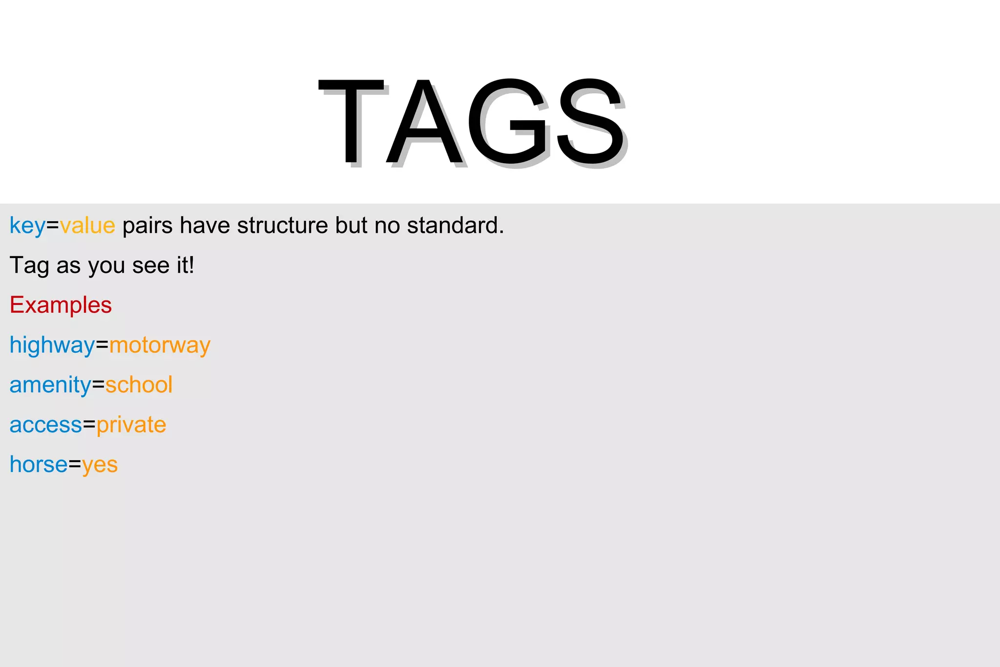 key = value  pairs have structure but no standard.  Tag as you see it! Examples highway = motorway amenity = school access = private horse = yes TAGS 