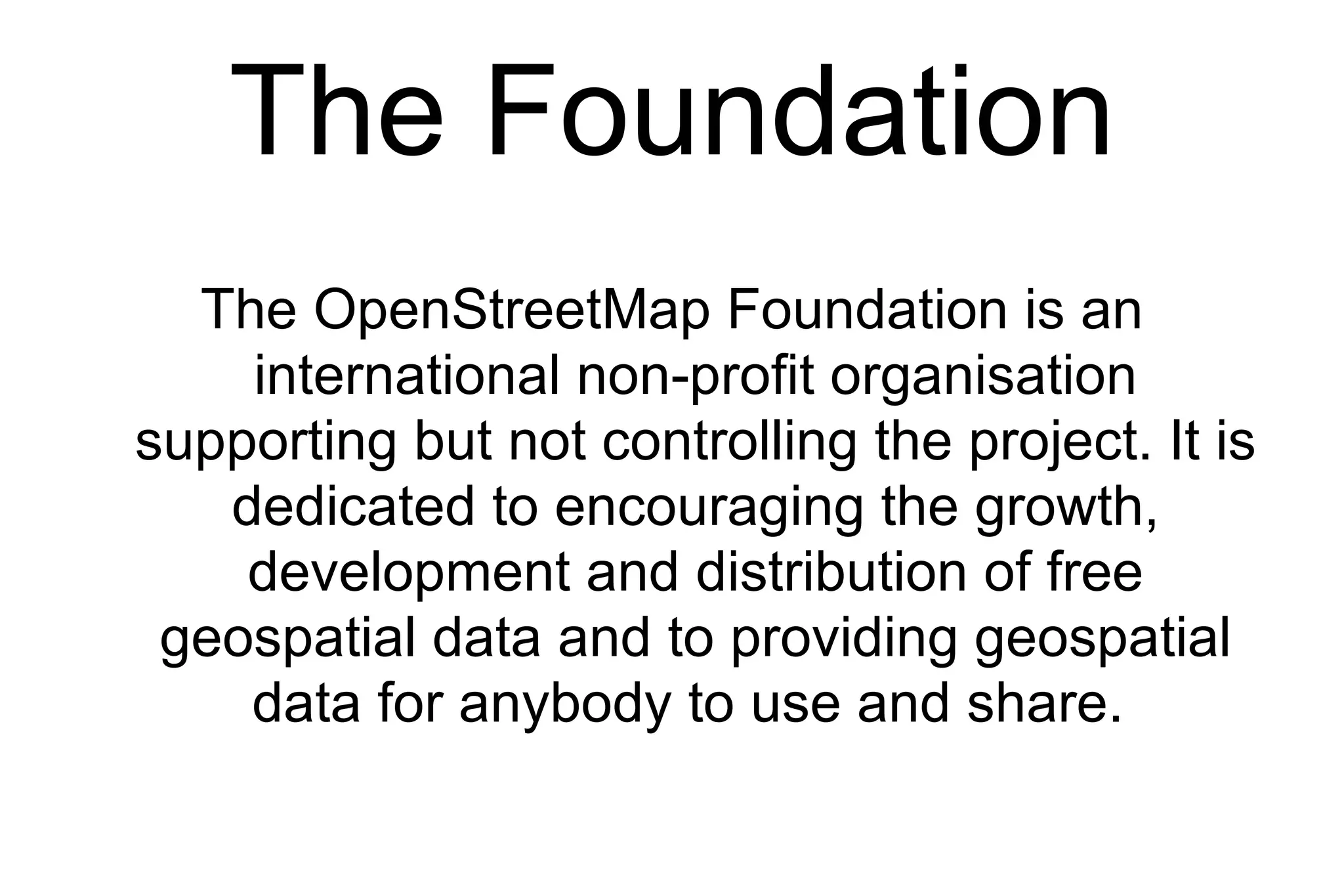 The Foundation The OpenStreetMap Foundation is an international non-profit organisation supporting but not controlling the project. It is dedicated to encouraging the growth, development and distribution of free geospatial data and to providing geospatial data for anybody to use and share.  