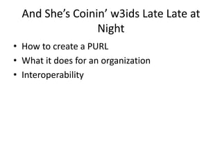 And She’s Coinin’ w3ids Late Late at
Night
• How to create a PURL
• What it does for an organization
• Interoperability
 