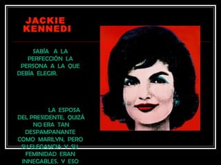 JACKIE
 KENNEDI

     SABÍA A LA
   PERFECCIÓN LA
 PERSONA A LA QUE
DEBÍA ELEGIR.




          LA ESPOSA
DEL PRESIDENTE, QUIZÁ
     NO ERA TAN
  DESPAMPANANTE
COMO MARILYN, PERO
 SU ELEGANCIA Y SU
  FEMINIDAD ERAN
 INNEGABLES. Y ESO
 