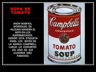 SOPA DE
 TOMATE

    ANDY WARHOL
    INTRODUJO DE
 ALGUNA MANERA EL
     ARTE EN LOS
   SUPERMECADOS.
DISEÑÓ ESTA ETIQUETA
 PARA LOS BOTES DE
LA MARCA CAMPBELL.
LUEGO LO CONVIRTIÓ
   EN UNO DE SUS
    CUADROS MÁS
       FAMOSOS.
 