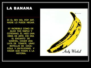 LA BANANA


ES EL REY DEL POP ART.
NADIE LO PUEDE NEGAR.

 ES INCREIBLE COMO DE
   ALGO TAN SIMPLE Y
COTIDIANO, ÉL HIZO UNA
OBRA DE ARTE. ESE ERA
    EL ENCANTO DE
  WARHOL. COGER UNA
LATA DE TOMATE, UNAS
  BOTELLAS DE COCA-
COLA Y UN PLÁTANO, Y
HACER QUE PASEN A LA
        HISTORIA.
 