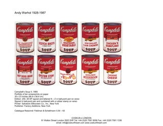 Andy Warhol 1928-1987




Campbell’s Soup II, 1969
Portfolio of ten screenprints on paper
35 x 23 inches (88.9 x 58.4 cm)
Edition: 250, 26 AP signed and lettered A – Z in ball-point pen on verso
Signed in ball-point pen and numbered with a rubber stamp on verso
Printer: Salvatore Silkscreen Co., Inc., New York
Publisher: Factory Additions, New York

Catalogue Raisonné: Feldman & Schellmann II.54 – 63


                                                            COSKUN • LONDON
                             91 Walton Street London SW3 2HP Tel: +44 (0)20 7581 9056 Fax: +44 (0)20 7581 1336
                                            email: info@coskunfineart.com www.coskunfineart.com
 