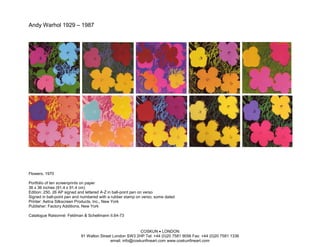 Andy Warhol 1929 – 1987




Flowers, 1970

Portfolio of ten screenprints on paper
36 x 36 inches (91.4 x 91.4 cm)
Edition: 250, 26 AP signed and lettered A-Z in ball-point pen on verso
Signed in ball-point pen and numbered with a rubber stamp on verso; some dated
Printer: Aetna Silkscreen Products, Inc., New York
Publisher: Factory Additions, New York

Catalogue Raisonné: Feldman & Schellmann II.64-73


                                                          COSKUN • LONDON
                           91 Walton Street London SW3 2HP Tel: +44 (0)20 7581 9056 Fax: +44 (0)20 7581 1336
                                          email: info@coskunfineart.com www.coskunfineart.com
 