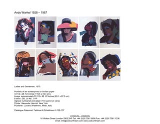 Andy Warhol 1928 – 1987




Ladies and Gentlemen, 1975

Portfolio of ten screenprints on Arches paper
43 1/2 x 28 1/2 inches (110.5 x 72.4 cm);
Image, approximately 33 1/2 x 26 1/2 inches (85.1 x 67.3 cm)
Edition: 250, 25 AP, 1 PP
Signed, numbered and dated ’75 in pencil on verso
Printer: Alexander Heinrici, New York
Publisher: Luciano Anselmino, Milan, Italy

Catalogue Raisonné: Feldman & Schellmann II.128-137

                                                            COSKUN • LONDON
                             91 Walton Street London SW3 2HP Tel: +44 (0)20 7581 9056 Fax: +44 (0)20 7581 1336
                                            email: info@coskunfineart.com www.coskunfineart.com
 