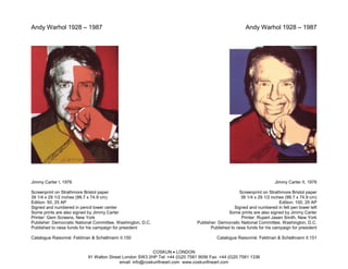 Andy Warhol 1928 – 1987                                                                                Andy Warhol 1928 – 1987




Jimmy Carter I, 1976                                                                                                  Jimmy Carter II, 1976

Screenprint on Strathmore Bristol paper                                                             Screenprint on Strathmore Bristol paper
39 1/4 x 29 1/2 inches (99.7 x 74.9 cm)                                                              39 1/4 x 29 1/2 inches (99.7 x 74.9 cm)
Edition: 50, 25 AP                                                                                                       Edition: 100, 25 AP
Signed and numbered in pencil lower center                                                       Signed and numbered in felt pen lower left
Some prints are also signed by Jimmy Carter                                                   Some prints are also signed by Jimmy Carter
Printer: Gem Screens, New York                                                                       Printer: Rupert Jasen Smith, New York
Publisher: Democratic National Committee, Washington, D.C.                    Publisher: Democratic National Committee, Washington, D.C.
Published to raise funds for his campaign for president                              Published to raise funds for his campaign for president

Catalogue Raisonné: Feldman & Schellmann II.150                                         Catalogue Raisonné: Feldman & Schellmann II.151


                                                          COSKUN • LONDON
                           91 Walton Street London SW3 2HP Tel: +44 (0)20 7581 9056 Fax: +44 (0)20 7581 1336
                                          email: info@coskunfineart.com www.coskunfineart.com
 
