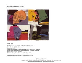 Andy Warhol 1928 – 1987




Skulls, 1976

Portfolio of four screenprints on Strathmore Bristol paper
30 x 40 inches (76.2 x 101.6 cm)
Edition: 50, 10 AP
Signed and numbered in pencil as follows: II.157 and II.159 – lower left;
II.158 – lower center; II.160 – signed lower right, numbered lower left
Printer: Gem Screens, New York
Publisher: Andy Warhol Enterprises, Inc., New York

Catalogue Raisonné: Feldman & Schellmann II.157-160


                                                            COSKUN • LONDON
                             91 Walton Street London SW3 2HP Tel: +44 (0)20 7581 9056 Fax: +44 (0)20 7581 1336
                                            email: info@coskunfineart.com www.coskunfineart.com
 