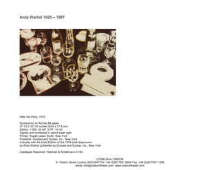 Andy Warhol 1928 – 1987




After the Party, 1979

Screenprint on Arches 88 paper
21 1/2 x 30 1/2 inches (54.6 x 77.5 cm)
Edition: 1,000, 30 AP, 3 PP, 10 HC
Signed and numbered in pencil lower right
Printer: Rupert Jasen Smith, New York
Publisher: Grosset and Dunlap, Inc., New York
Included with the Gold Edition of the 1979 book Exposures
by Andy Warhol published by Grosset and Dunlap, Inc., New York

Catalogue Raisonné: Feldman & Schellmann II.183

                                                          COSKUN • LONDON
                           91 Walton Street London SW3 2HP Tel: +44 (0)20 7581 9056 Fax: +44 (0)20 7581 1336
                                          email: info@coskunfineart.com www.coskunfineart.com
 
