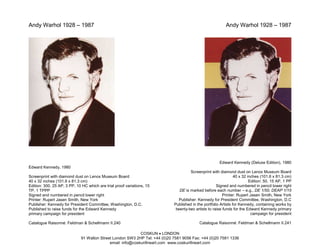 Andy Warhol 1928 – 1987                                                                                   Andy Warhol 1928 – 1987




                                                                                                      Edward Kennedy (Deluxe Edition), 1980
Edward Kennedy, 1980
                                                                                     Screenprint with diamond dust on Lenox Museum Board
Screenprint with diamond dust on Lenox Museum Board                                                             40 x 32 inches (101.6 x 81.3 cm)
40 x 32 inches (101.6 x 81.3 cm)                                                                                         Edition: 50, 15 AP, 1 PP
Edition: 300, 25 AP, 3 PP, 10 HC which are trial proof variations, 15                                Signed and numbered in pencil lower right
TP, 1 TPPP                                                                     DE is marked before each number – e.g., DE 1/50, DEAP 1/15
Signed and numbered in pencil lower right                                                                Printer: Rupert Jasen Smith, New York
Printer: Rupert Jasen Smith, New York                                          Publisher: Kennedy for President Committee, Washington, D.C
Publisher: Kennedy for President Committee, Washington, D.C.                Published in the portfolio Artists for Kennedy, containing works by
Published to raise funds for the Edward Kennedy                              twenty-two artists to raise funds for the Edward Kennedy primary
primary campaign for president                                                                                            campaign for president

Catalogue Raisonné: Feldman & Schellmann II.240                                           Catalogue Raisonné: Feldman & Schellmann II.241

                                                            COSKUN • LONDON
                             91 Walton Street London SW3 2HP Tel: +44 (0)20 7581 9056 Fax: +44 (0)20 7581 1336
                                            email: info@coskunfineart.com www.coskunfineart.com
 