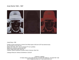 Andy Warhol 1928 – 1987




Joseph Beuys, 1980

Portfolio of three screenprints on Arches Cover Black paper (II.245 and II.247 have diamond dust)
44 x 30 inches (111.8 x 76.2 cm)
Edition: 90, 15 AP, 3 PP, 1 HC, 13 individual TP not in portfolios
Signed and numbered in pencil lower right
Printer: Rupert Jason Smith, New York
Publisher: Editions Schellmann & Klüser, Munich, Germany / New York

Catalogue Raisonné: Feldman & Schellmann II.245-247



                                                            COSKUN • LONDON
                             91 Walton Street London SW3 2HP Tel: +44 (0)20 7581 9056 Fax: +44 (0)20 7581 1336
                                            email: info@coskunfineart.com www.coskunfineart.com
 