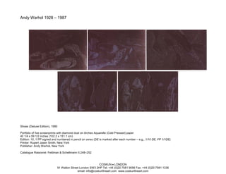 Andy Warhol 1928 – 1987




Shoes (Deluxe Edition), 1980

Portfolio of five screenprints with diamond dust on Arches Aquarelle (Cold Pressed) paper
40 1/4 x 59 1/2 inches (102.2 x 151.1 cm)
Edition: 10, 1 PP signed and numbered in pencil on verso (DE is marked after each number – e.g., 1/10 DE, PP 1/1DE)
Printer: Rupert Jasen Smith, New York
Publisher: Andy Warhol, New York

Catalogue Raisonné: Feldman & Schellmann II.248–252



                                                           COSKUN • LONDON
                            91 Walton Street London SW3 2HP Tel: +44 (0)20 7581 9056 Fax: +44 (0)20 7581 1336
                                           email: info@coskunfineart.com www.coskunfineart.com
 