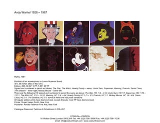 Andy Warhol 1928 – 1987




Myths, 1981

Portfolio of ten screenprints on Lenox Museum Board
38 x 38 inches (96.5 x 96.5 cm)
Edition: 200, 30 AP, 5 PP, 5 EP, 30 TP
Signed and numbered in pencil as follows: The Star, The Witch, Howdy Doody – verso; Uncle Sam, Superman, Mammy, Dracula, Santa Claus,
The Shadow – lower right; Mickey Mouse – lower left
There are the following HC signed and numbered in pencil the same as above: The Star, HC 1 /4 – 4 /4; Uncle Sam, HC 1/1; Superman HC 1 /12 –
12/12; The Witch HC 1/10 – 10/10; Mammy, HC 1 /4 – 4/4; Howdy Doody HC 1 /3 – 3/3; Dracula, HC 1/1; Mickey Mouse, HC 1/4 - 4/4; Santa
Claus, HC 1/1; The Shadow, HC 1/1; some of these are trial proof variations
All regular edition prints have diamond dust, except Dracula; most TP have diamond dust
Printer: Rupert Jasen Smith, New York
Publisher: Ronald Feldman Fine Arts, New York

Catalogue Raisonné: Feldman & Schellmann II.258–267


                                                          COSKUN • LONDON
                           91 Walton Street London SW3 2HP Tel: +44 (0)20 7581 9056 Fax: +44 (0)20 7581 1336
                                          email: info@coskunfineart.com www.coskunfineart.com
 
