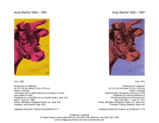 Andy Warhol 1928 – 1987                                                                                 Andy Warhol 1928 – 1987




Cow, 1966                                                                                                                             Cow, 1971
                                                                                                                                               .
Screenprint on wallpaper                                                                                              Screenprint on wallpaper
45 1/2 x 29 3/4 inches (115.6 x 75.6 cm)                                                              45 1/2 x 29 3/4 inches (115.6 x 75.6 cm)
Edition: unlimited                                                                                                            Edition: unlimited
100 signed with a rubber stamp and numbered on verso;                                            Approximately 100 signed in felt pen in 1979
some dated on recto                                                                                         Published for a Warhol exhibition at
Published for an exhibition at Leo Castelli Gallery, New York,                                           the Whitney Museum of American Art,
April 2 – April 27, 1966                                                                                      New York, May 1 – June 13, 1971
Printer: Bill Miller’s Wallpaper Studio, Inc., New York                                 Printer: Bill Miller’s Wallpaper Studio, Inc., New York
Publisher: Andy Warhol, New York                                                                       Publisher: Factory Additions, New York

Catalogue Raisonné: Feldman & Schellmann II.11                                           Catalogue Raisonné: Feldman & Schellmann II.11A

                                                            COSKUN • LONDON
                             91 Walton Street London SW3 2HP Tel: +44 (0)20 7581 9056 Fax: +44 (0)20 7581 1336
                                            email: info@coskunfineart.com www.coskunfineart.com
 
