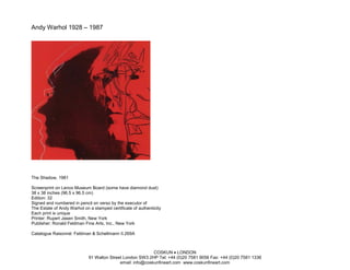Andy Warhol 1928 – 1987




The Shadow, 1981

Screenprint on Lenox Museum Board (some have diamond dust)
38 x 38 inches (96.5 x 96.5 cm)
Edition: 32
Signed and numbered in pencil on verso by the executor of
The Estate of Andy Warhol on a stamped certificate of authenticity
Each print is unique
Printer: Rupert Jasen Smith, New York
Publisher: Ronald Feldman Fine Arts, Inc., New York

Catalogue Raisonné: Feldman & Schellmann II.269A



                                                            COSKUN • LONDON
                             91 Walton Street London SW3 2HP Tel: +44 (0)20 7581 9056 Fax: +44 (0)20 7581 1336
                                            email: info@coskunfineart.com www.coskunfineart.com
 